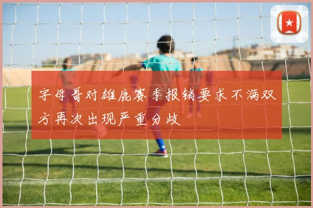 字母哥对雄鹿赛季报销要求不满双方再次出现严重分歧