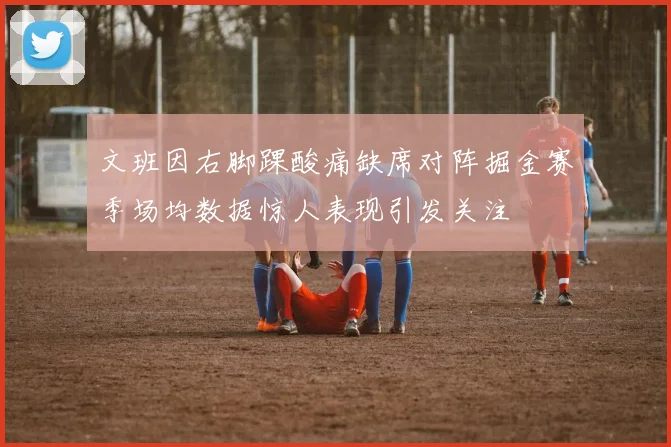 文班因右脚踝酸痛缺席对阵掘金赛季场均数据惊人表现引发关注