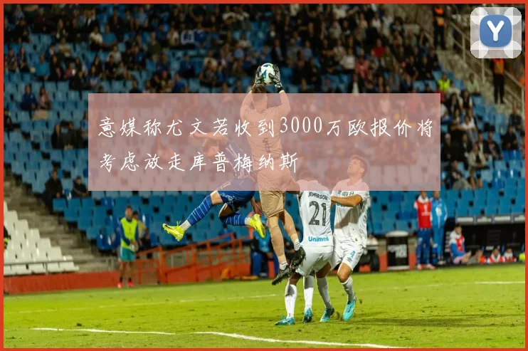意媒称尤文若收到3000万欧报价将考虑放走库普梅纳斯