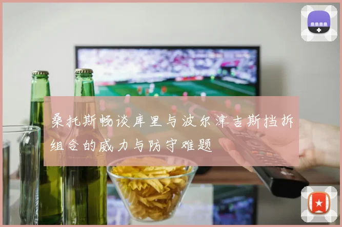 桑托斯畅谈库里与波尔津吉斯挡拆组合的威力与防守难题