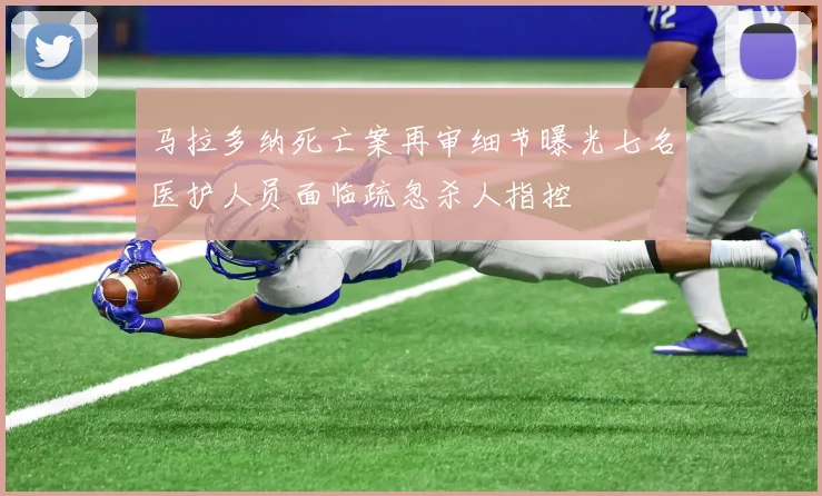 马拉多纳死亡案再审细节曝光七名医护人员面临疏忽杀人指控