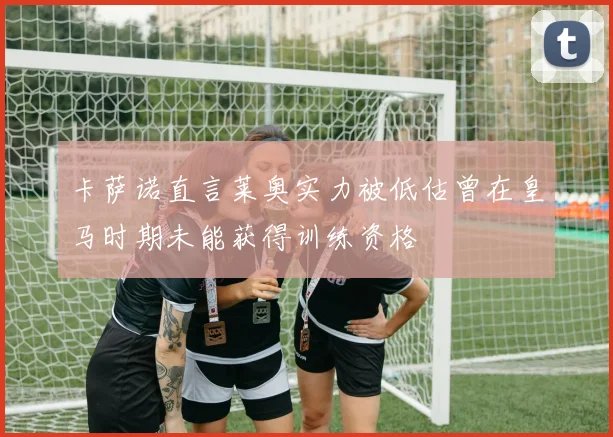 卡萨诺直言莱奥实力被低估曾在皇马时期未能获得训练资格