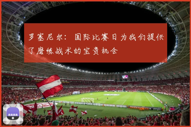 罗塞尼尔：国际比赛日为我们提供了磨练战术的宝贵机会