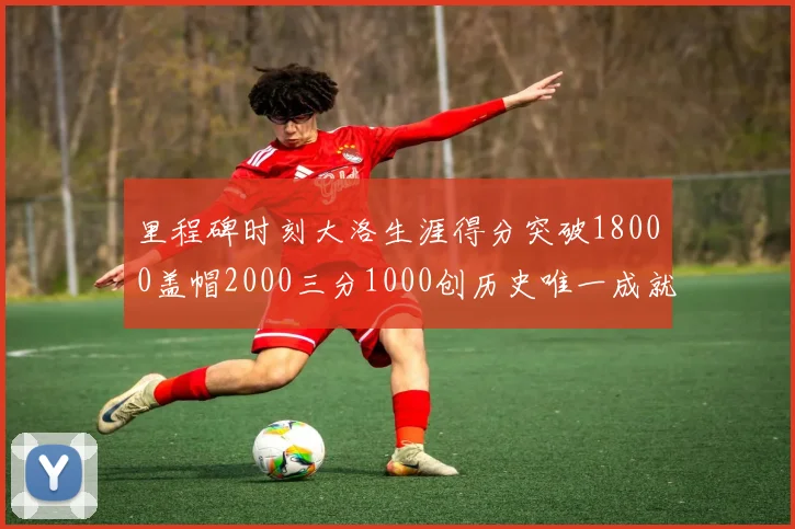 里程碑时刻大洛生涯得分突破18000盖帽2000三分1000创历史唯一成就
