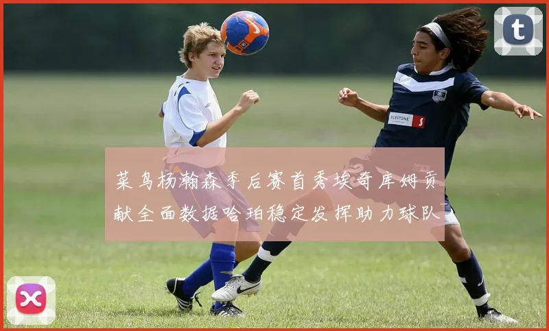 菜鸟杨瀚森季后赛首秀埃奇库姆贡献全面数据哈珀稳定发挥助力球队
