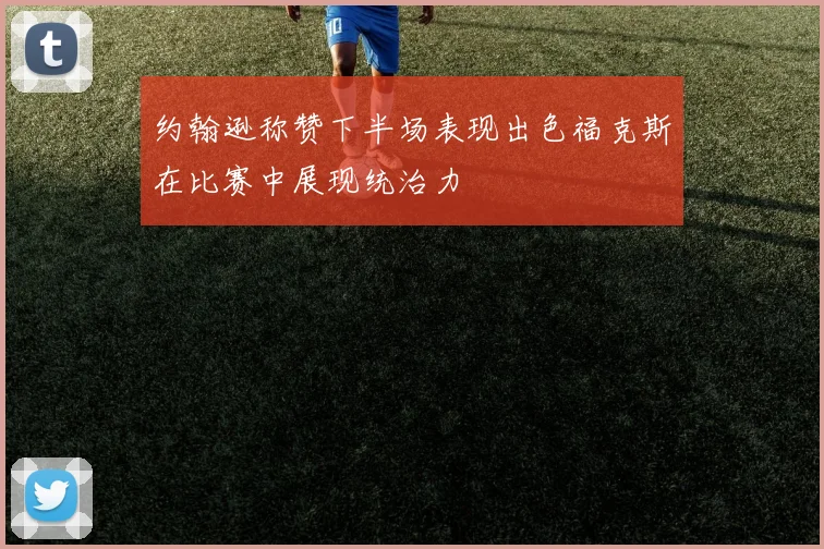 约翰逊称赞下半场表现出色福克斯在比赛中展现统治力