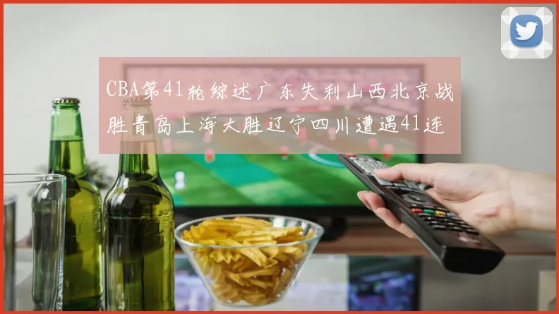 CBA第41轮综述广东失利山西北京战胜青岛上海大胜辽宁四川遭遇41连败困境