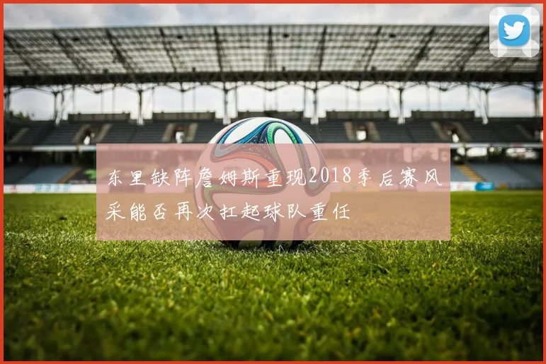 东里缺阵詹姆斯重现2018季后赛风采能否再次扛起球队重任