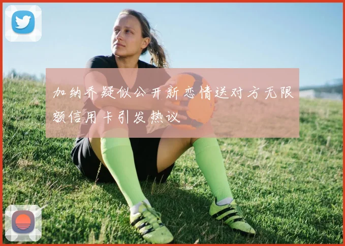 加纳乔疑似公开新恋情送对方无限额信用卡引发热议