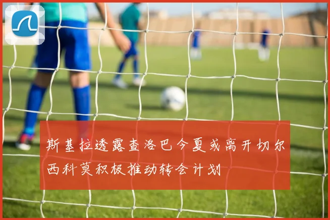 斯基拉透露查洛巴今夏或离开切尔西科莫积极推动转会计划